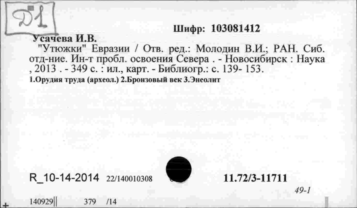 ﻿Шифр: 103081412
Усачева И.В.
"Утюжки" Евразии / Отв. ред.: Молодик В.И.; РАН. Сиб. отд-ние. Ин-т пробл. освоения Севера . - Новосибирск : Наука , 2013 . - 349 с. : ил., карт. - Библиогр.: с. 139- 153.
І.Орудия труда (археол.) 2.Бронзовый век З.Энеолит
R_10-14-2014 22/140010308
11.72/3-11711
49-1
140929Ц	379 /14